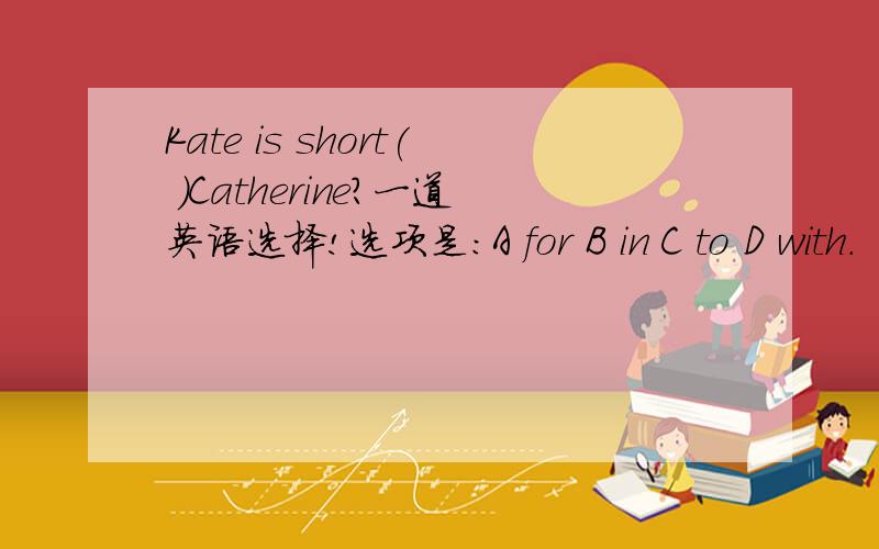 Kate is short( )Catherine?一道英语选择!选项是：A for B in C to D with.