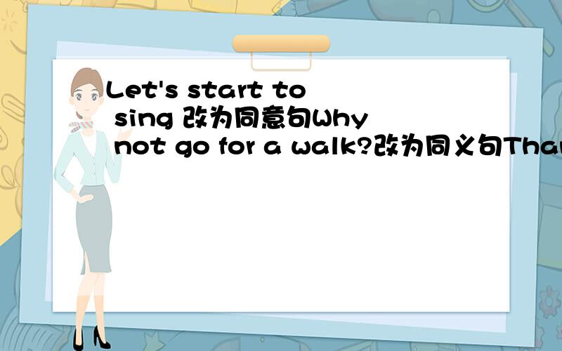 Let's start to sing 改为同意句Why not go for a walk?改为同义句Thank you for your help.改为同义句