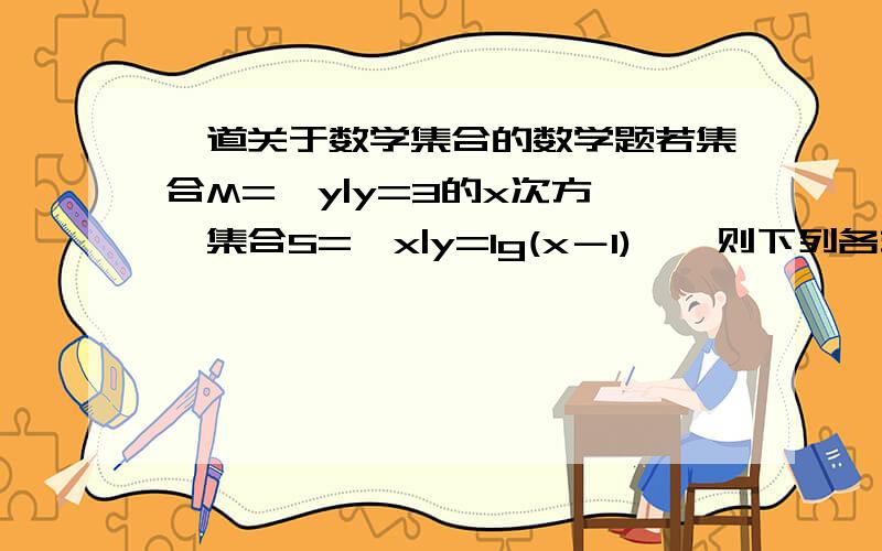 一道关于数学集合的数学题若集合M={y|y=3的x次方},集合S={x|y=lg(x－1)},则下列各式正确的是A.M∪S=M B.M∪S=S C.M=S D.M∩S=∅