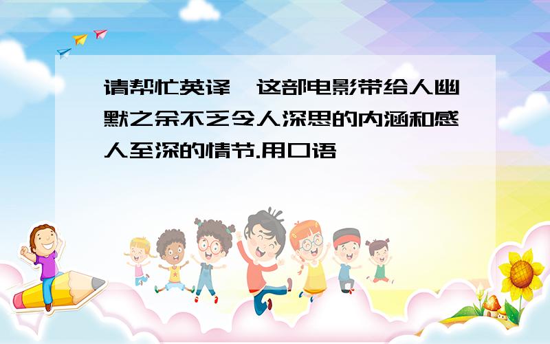 请帮忙英译,这部电影带给人幽默之余不乏令人深思的内涵和感人至深的情节.用口语,