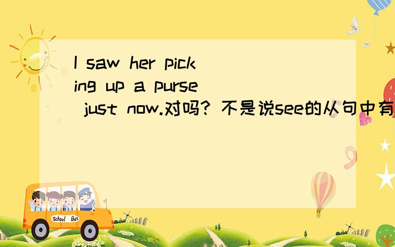 I saw her picking up a purse just now.对吗? 不是说see的从句中有just now一般用see sb do sth吗?