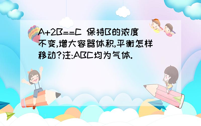 A+2B==C 保持B的浓度不变,增大容器体积,平衡怎样移动?注:ABC均为气体.