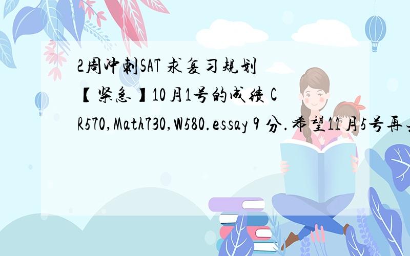 2周冲刺SAT 求复习规划 【紧急】10月1号的成绩 CR570,Math730,W580.essay 9 分.希望11月5号再去考上2100.求SAT强人同学给我一个计划,这两周我应该做些什么来提升自己的分数.我在9月模考的时候都是190