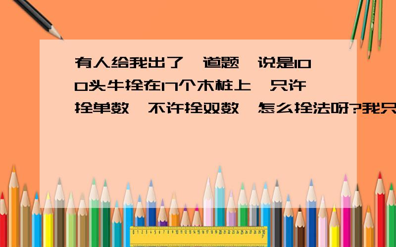 有人给我出了一道题,说是100头牛拴在17个木桩上,只许拴单数,不许拴双数,怎么拴法呀?我只有请他喝啤酒了,他说有答案的,时限今天一夜,可没想到我会在你这里求答案的.