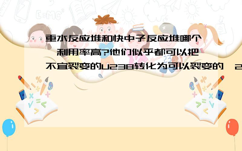 重水反应堆和快中子反应堆哪个铀利用率高?他们似乎都可以把不宜裂变的U238转化为可以裂变的鈈239.那为什么往往压制重水堆而提倡快中子堆.