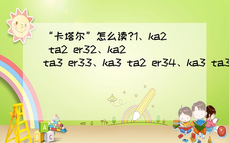 “卡塔尔”怎么读?1、ka2 ta2 er32、ka2 ta3 er33、ka3 ta2 er34、ka3 ta3 er3上面4种发音哪个正确?还是另外有其它读音?