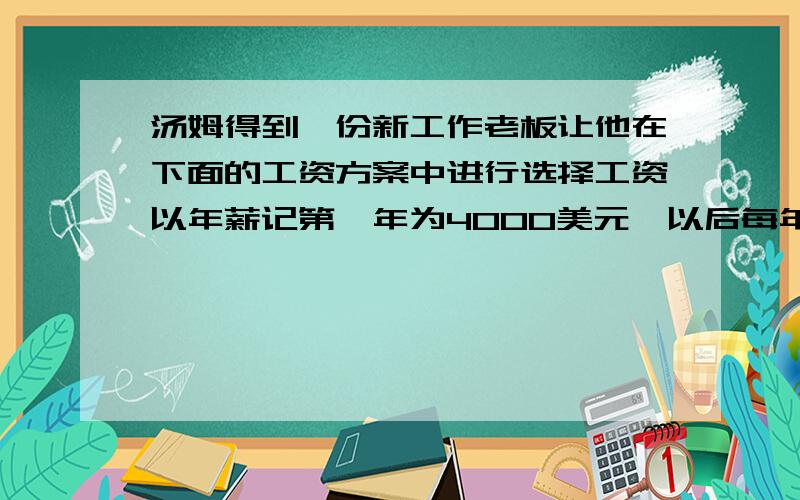 汤姆得到一份新工作老板让他在下面的工资方案中进行选择工资以年薪记第一年为4000美元,以后每年增加800美工资以半年薪记算,第一个半年为2000美元,以后每半年增加200美元你认为汤姆应该