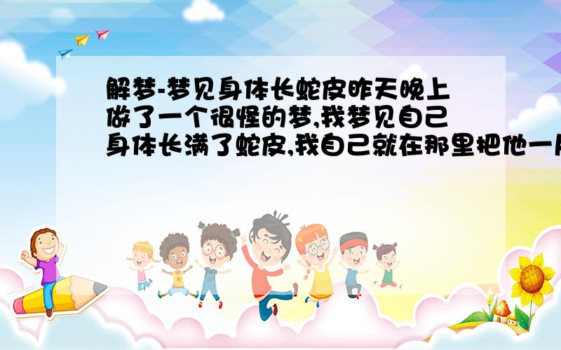 解梦-梦见身体长蛇皮昨天晚上做了一个很怪的梦,我梦见自己身体长满了蛇皮,我自己就在那里把他一片片的撕下来~好吓人,希望大家可以帮忙解释下是什么意思?我近段时间都没有看到和蛇相