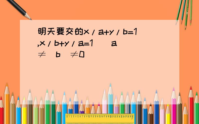 明天要交的x/a+y/b=1,x/b+y/a=1(|a|≠|b|≠0)