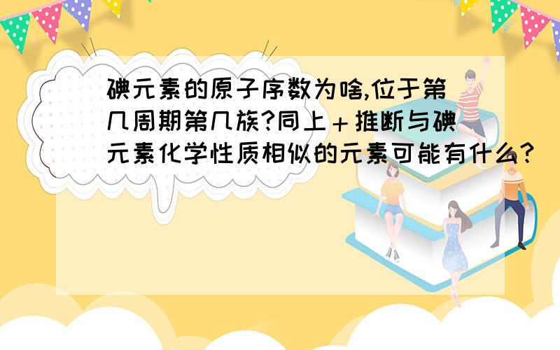 碘元素的原子序数为啥,位于第几周期第几族?同上＋推断与碘元素化学性质相似的元素可能有什么?