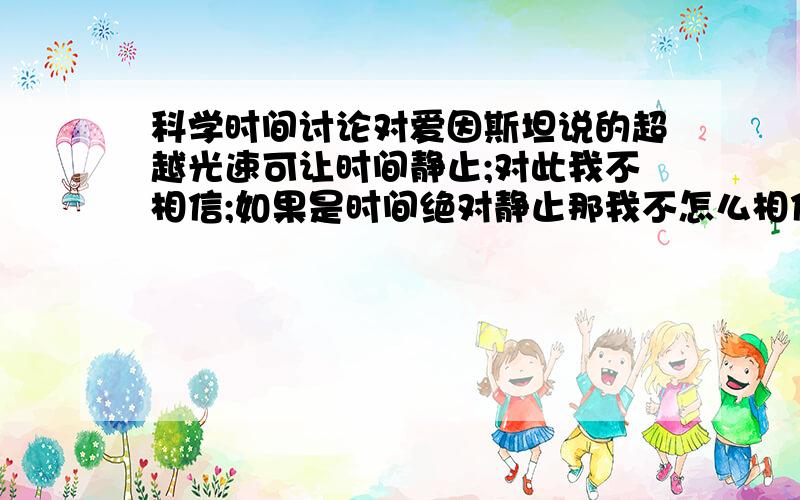 科学时间讨论对爱因斯坦说的超越光速可让时间静止;对此我不相信;如果是时间绝对静止那我不怎么相信;不管超不超光速;速度再快那只是速度;速度怎能影响时间;只有时间来表示速度.比如超