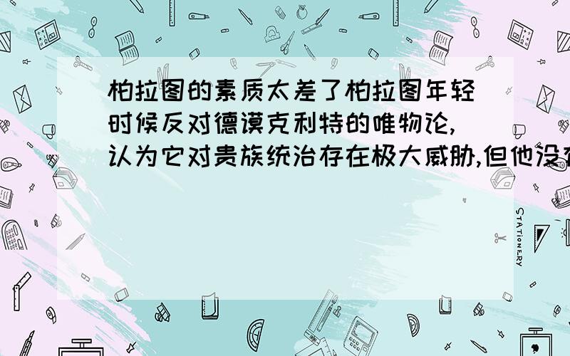 柏拉图的素质太差了柏拉图年轻时候反对德谟克利特的唯物论,认为它对贵族统治存在极大威胁,但他没有能力反驳唯物论,便请几个掌握政权的朋友烧毁了德谟克利特的著作.这是怎么回事啊,