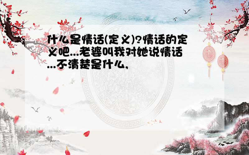 什么是情话(定义)?情话的定义吧...老婆叫我对她说情话...不清楚是什么,