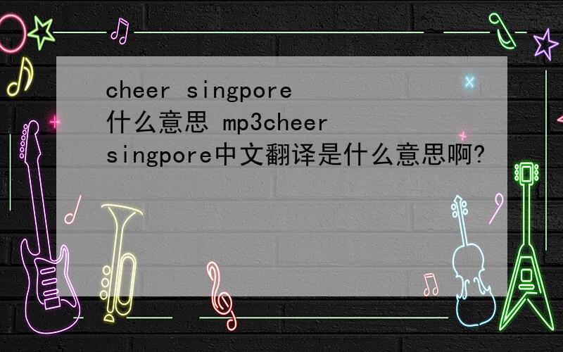 cheer singpore什么意思 mp3cheer singpore中文翻译是什么意思啊?