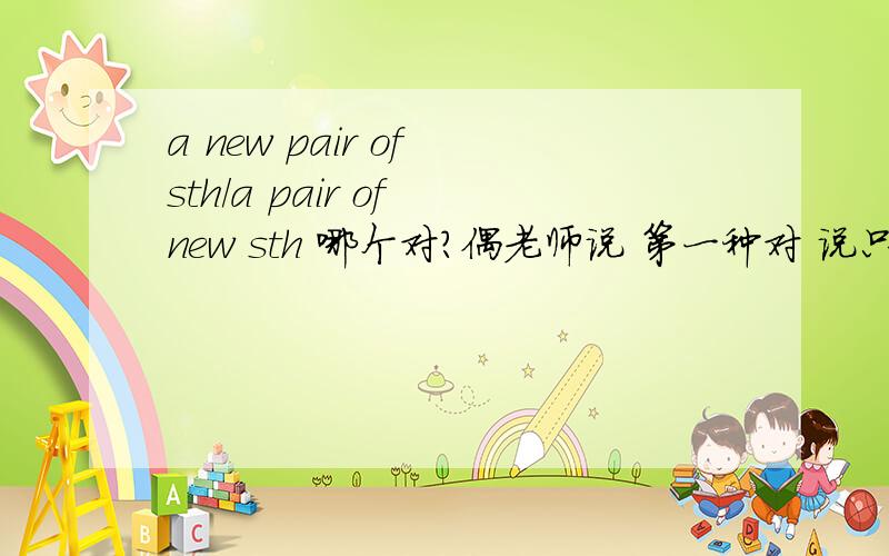 a new pair of sth/a pair of new sth 哪个对?偶老师说 第一种对 说只有new适用第一种，别的都是第二种有点奇怪 我找不到根据