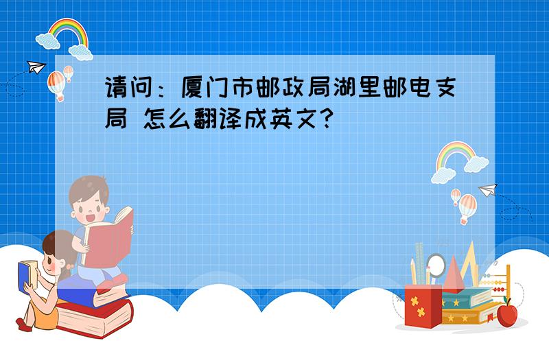 请问：厦门市邮政局湖里邮电支局 怎么翻译成英文?