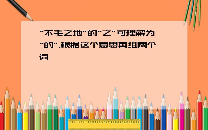 “不毛之地”的“之”可理解为“的”.根据这个意思再组两个词