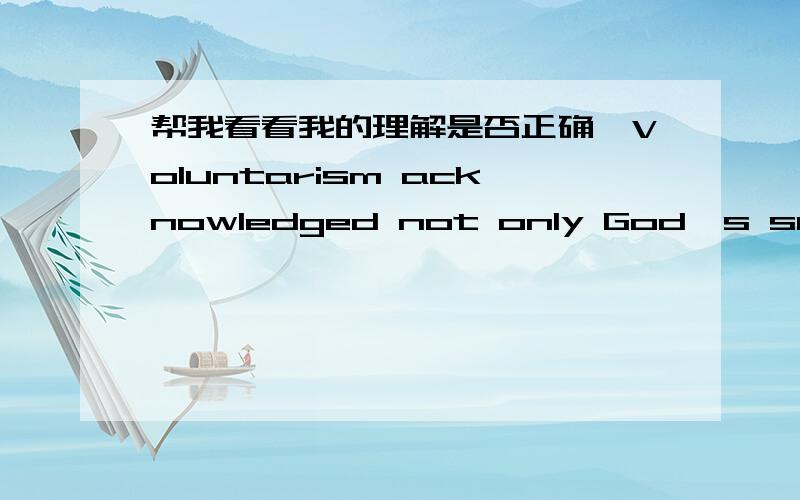 帮我看看我的理解是否正确,Voluntarism acknowledged not only God's supreme and singular omnipotence,and thus the basic arbitrariness,contingency,and cognitive imperviousness of the (created) world,but also humans' individual and collective