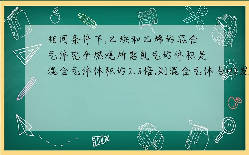 相同条件下,乙炔和乙烯的混合气体完全燃烧所需氧气的体积是混合气体体积的2.8倍,则混合气体与H2发生加成反应时,需H2的体积是混合体积的?A 1.2 B1.4 C1.6 D1.8