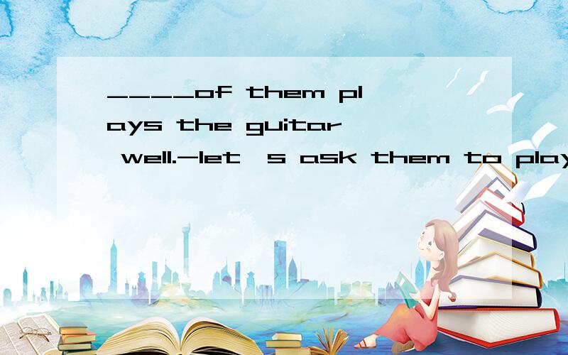 ____of them plays the guitar well.-let's ask them to play for us.A.EACH B.SOME C.TWO D.MANY