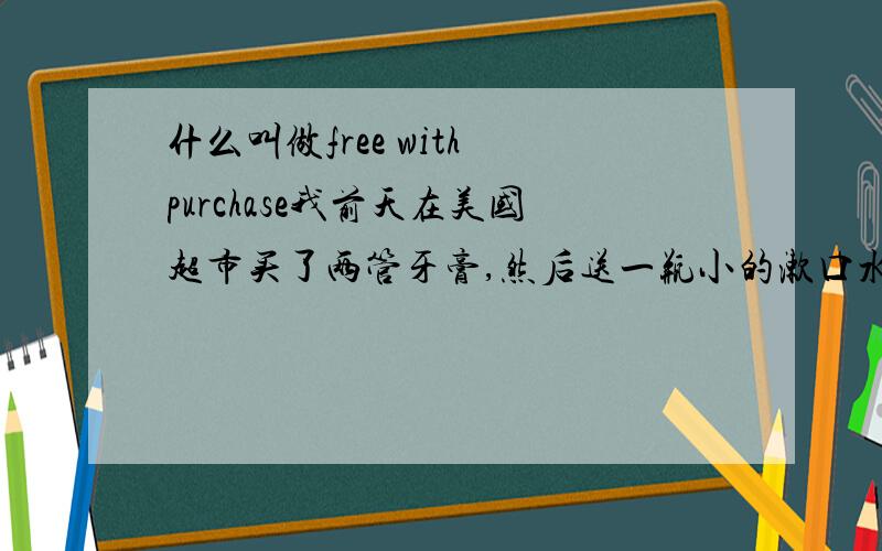 什么叫做free with purchase我前天在美国超市买了两管牙膏,然后送一瓶小的漱口水,三个是连在一起的,漱口水的盒子上写的：free with purchase!请问这是啥意思?