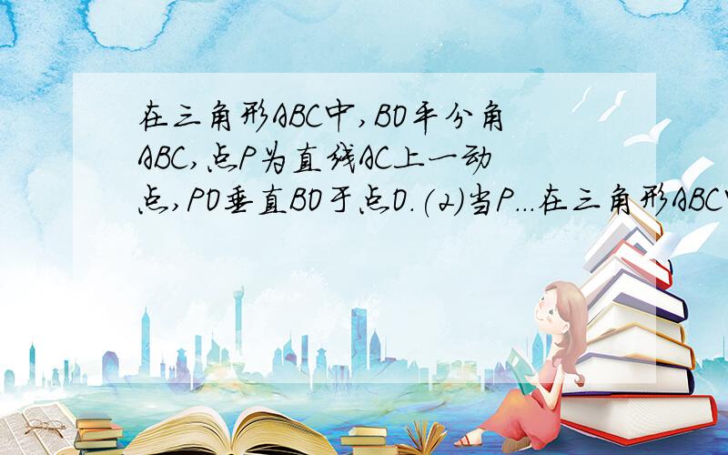 在三角形ABC中,BO平分角ABC,点P为直线AC上一动点,PO垂直BO于点O.(2)当P...在三角形ABC中,BO平分角ABC,点P为直线AC上一动点,PO垂直BO于点O.(2)当P在AC的延长线上时,求证：角APO=1/2(角ACB-角BAC)