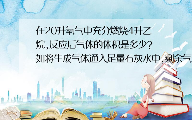 在20升氧气中充分燃烧4升乙烷,反应后气体的体积是多少?如将生成气体通入足量石灰水中,剩余气体体积是多...在20升氧气中充分燃烧4升乙烷,反应后气体的体积是多少?如将生成气体通入足量