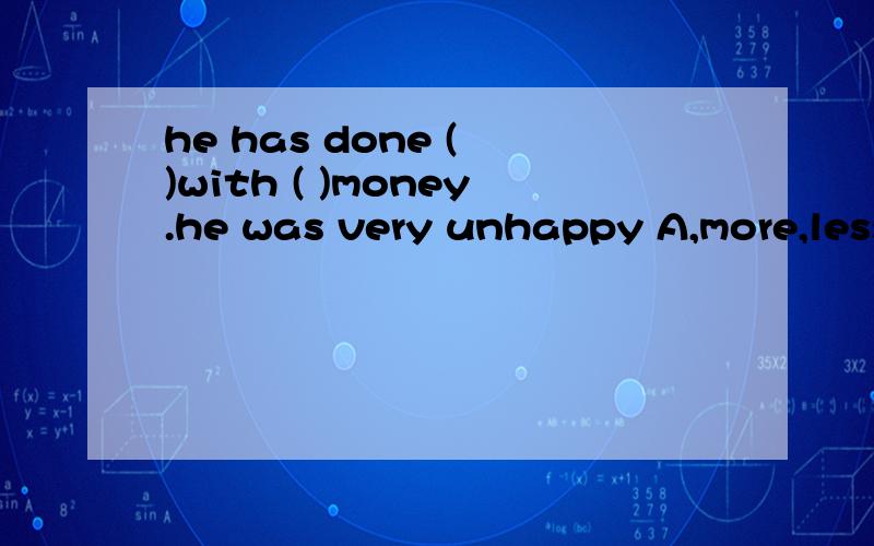 he has done ( )with ( )money.he was very unhappy A,more,less B less,more,C little ;much 为什么不是C呢,不是说他很不高兴吗不好意思，我的意思是为什么不是B呢，用更多的钱做了更少的工作。刚才选错了