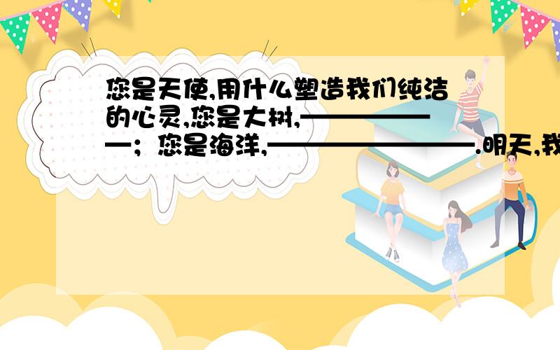 您是天使,用什么塑造我们纯洁的心灵,您是大树,——————；您是海洋,————————.明天,我们毕业（节选）敬爱的老师,回顾六年的历程,我们的每一点成绩,都凝聚着您的心血和汗水