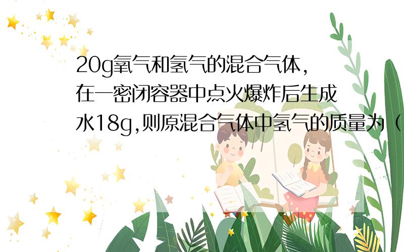 20g氧气和氢气的混合气体,在一密闭容器中点火爆炸后生成水18g,则原混合气体中氢气的质量为（ ）