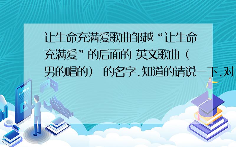 让生命充满爱歌曲邹越“让生命充满爱”的后面的 英文歌曲（男的唱的） 的名字.知道的请说一下.对了我会加分.