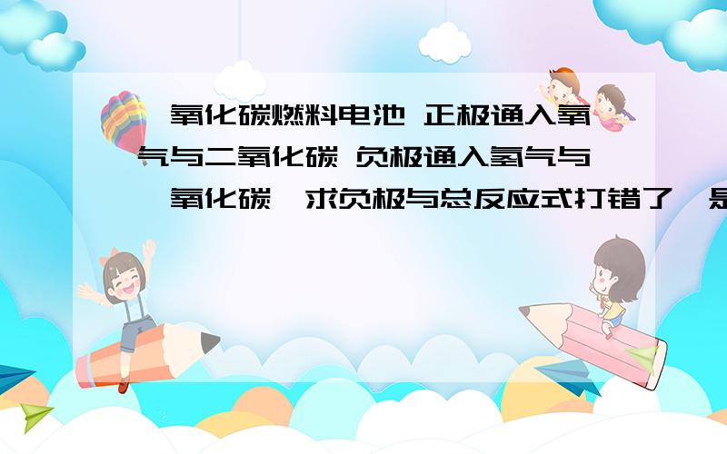 一氧化碳燃料电池 正极通入氧气与二氧化碳 负极通入氢气与一氧化碳,求负极与总反应式打错了,是熔融盐燃料电池