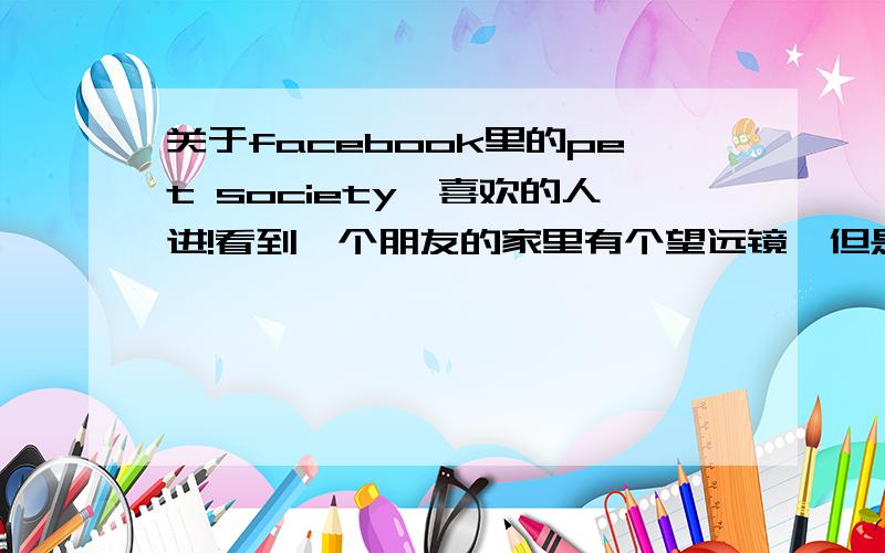 关于facebook里的pet society,喜欢的人进!看到一个朋友的家里有个望远镜,但是在商店里都找不到,请问如何才能拿到望远镜?如果已经有望远镜的朋友,是否愿意和我用其他东西交换呢?