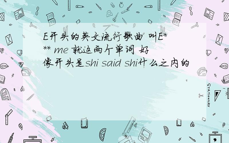 E开头的英文流行歌曲 叫E*** me 就这两个单词 好像开头是shi said shi什么之内的