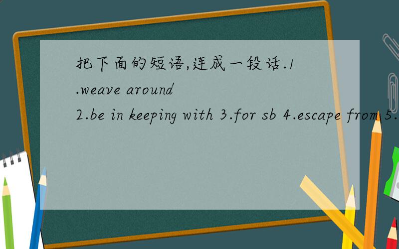 把下面的短语,连成一段话.1.weave around 2.be in keeping with 3.for sb 4.escape from 5.identify oneseif with 6.appeal to 7.put across 8.take to 将上面的短语中至少用5个短语连成一段话.