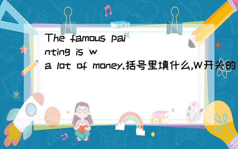 The famous painting is w( ) a lot of money.括号里填什么,W开头的．