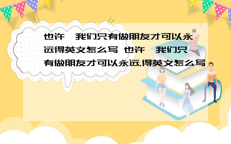 也许、我们只有做朋友才可以永远得英文怎么写 也许、我们只有做朋友才可以永远.得英文怎么写