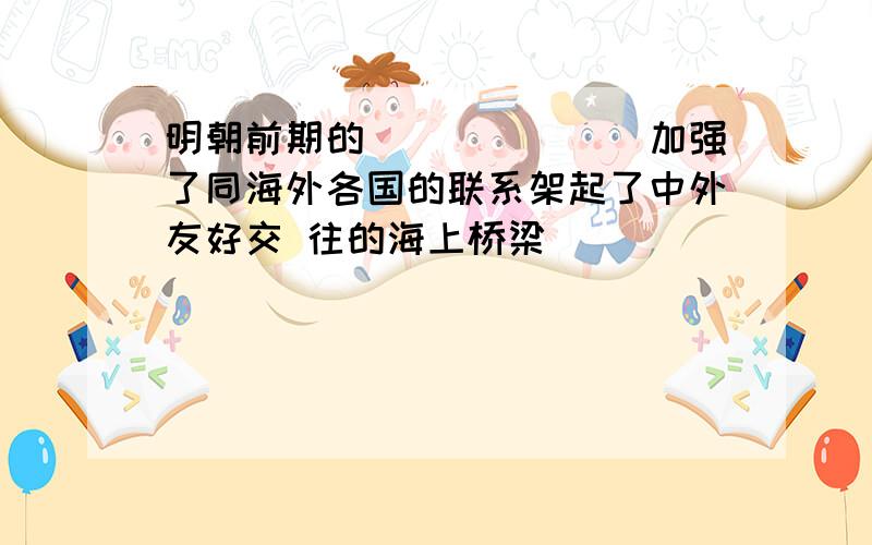 明朝前期的_______加强了同海外各国的联系架起了中外友好交 往的海上桥梁