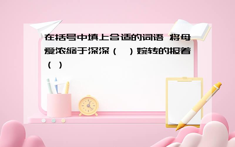 在括号中填上合适的词语 将母爱浓缩于深深（ ）婉转的报着（）