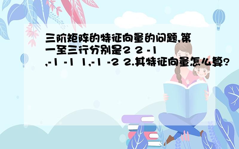 三阶矩阵的特征向量的问题,第一至三行分别是2 2 -1 ,-1 -1 1,-1 -2 2.其特征向量怎么算?