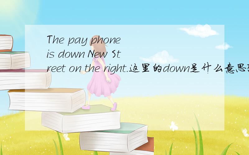 The pay phone is down New Street on the right.这里的down是什么意思?其实是一道选择填题：The pay phone is down New Street （ ）.1.between 2.on 3.next to 4.behind 5.across from 6.on the right 7.at the end of 8.in the corner of 还有