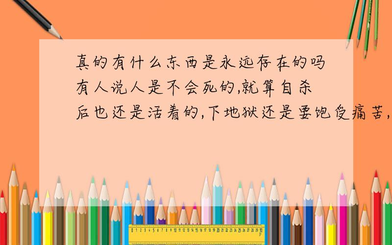 真的有什么东西是永远存在的吗有人说人是不会死的,就算自杀后也还是活着的,下地狱还是要饱受痛苦,那我要怎么解脱,人的灵魂真的是永生的吗.为什么人有那么多痛苦,还要活着为什么你们