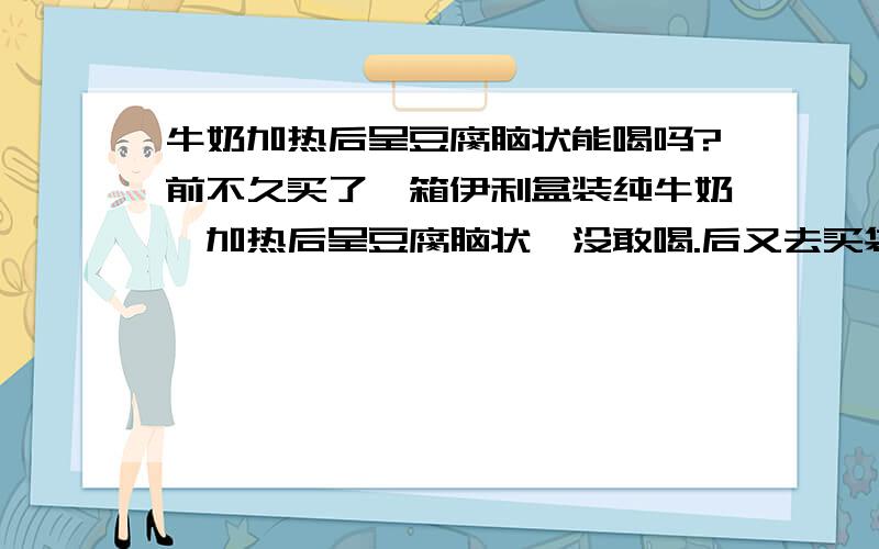 牛奶加热后呈豆腐脑状能喝吗?前不久买了一箱伊利盒装纯牛奶,加热后呈豆腐脑状,没敢喝.后又去买袋装伊利高钙牛奶加热后还是呈豆腐脑状,这样的牛奶能喝吗?为什么会出现这种情况?专用奶