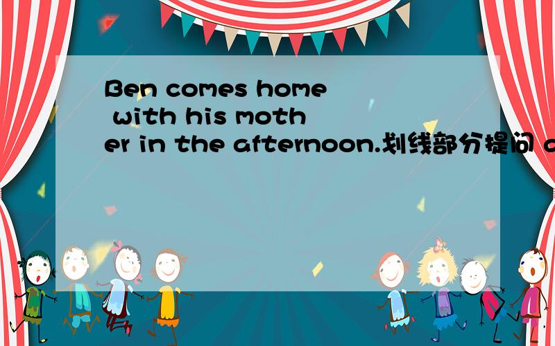 Ben comes home with his mother in the afternoon.划线部分提问 afternoon