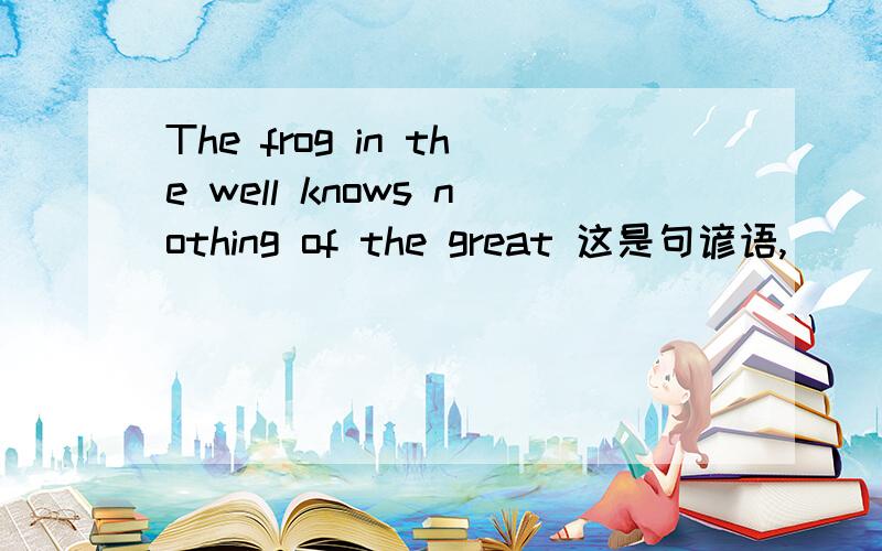 The frog in the well knows nothing of the great 这是句谚语,