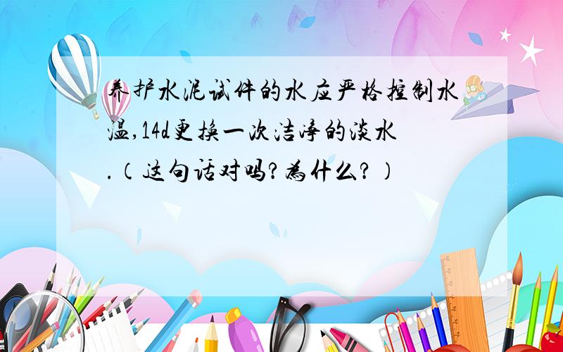 养护水泥试件的水应严格控制水温,14d更换一次洁净的淡水.（这句话对吗?为什么?）