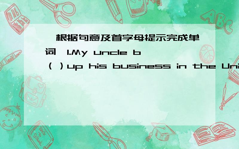 【根据句意及首字母提示完成单词】1.My uncle b（）up his business in the United States.【根据句意及首字母提示完成单词】1.My uncle b（）up his business in the United States.2.He usually s（）about doing his homework