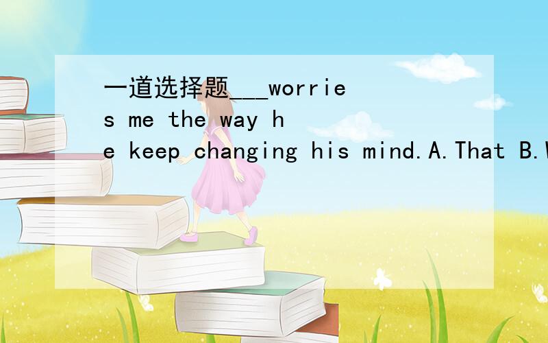 一道选择题___worries me the way he keep changing his mind.A.That B.What C.This D.ItD.请说明为什么,如果能补全省略部分直接给分.