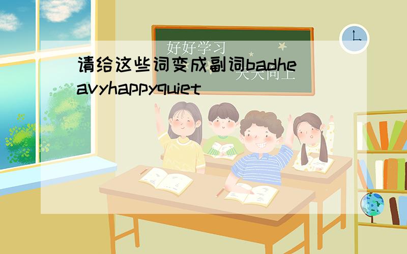 请给这些词变成副词badheavyhappyquiet