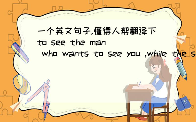 一个英文句子,懂得人帮翻译下to see the man who wants to see you ,while the sun is a breeze,while not noise,while he was still, while you are not old.帮忙翻译下什么意思吧